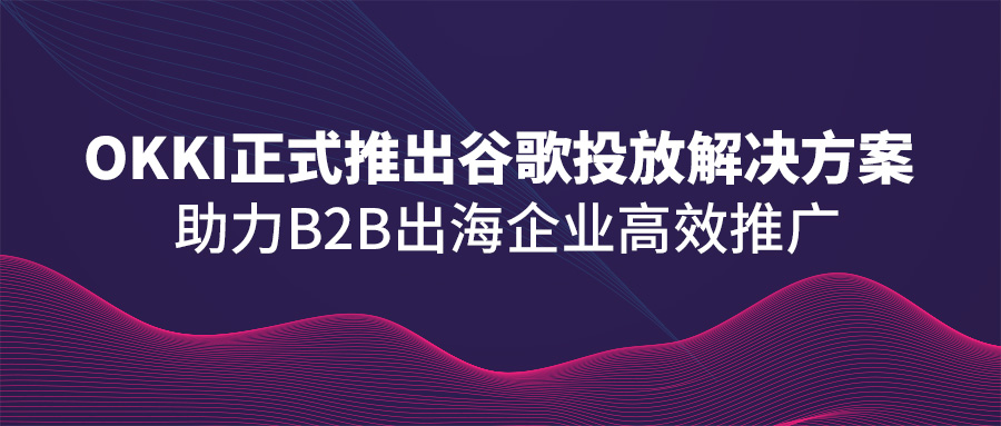 OKKI正式推出谷歌投放解决方案，助力B2B出海企业高效推广！