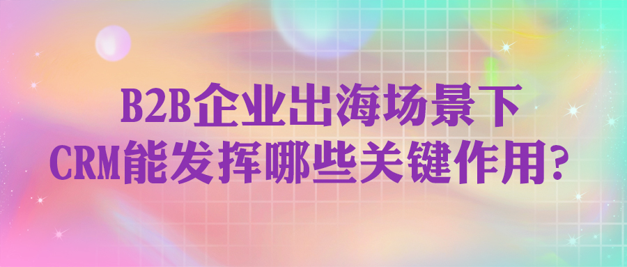 B2B企业出海场景下，CRM能发挥哪些关键作用？